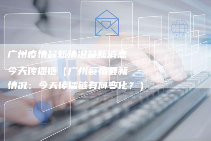 广州疫情最新情况最新消息今天传播链（广州疫情最新情况：今天传播链有何变化？）