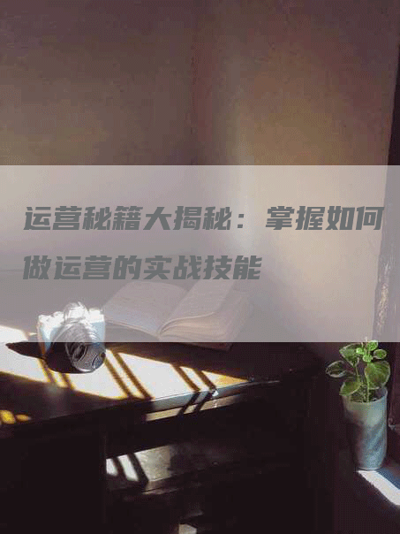 运营秘籍大揭秘：掌握如何做运营的实战技能