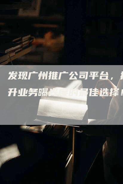 发现广州推广公司平台，提升业务曝光度的最佳选择！