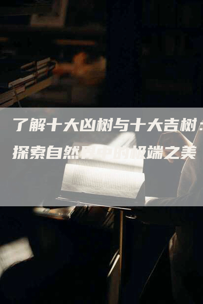 了解十大凶树与十大吉树：探索自然界中的极端之美