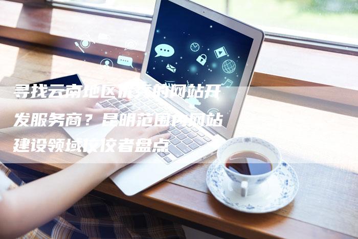 寻找云南地区优秀的网站开发服务商？昆明范围内网站建设领域佼佼者盘点