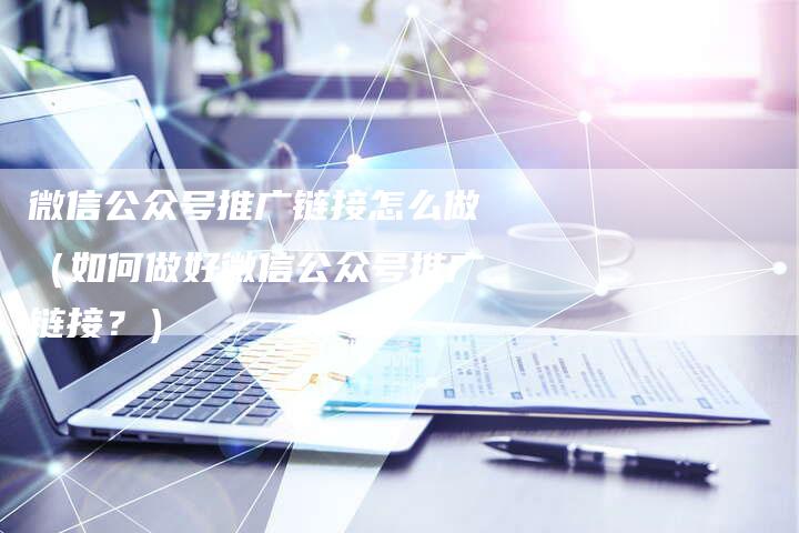 微信公众号推广链接怎么做（如何做好微信公众号推广链接？）