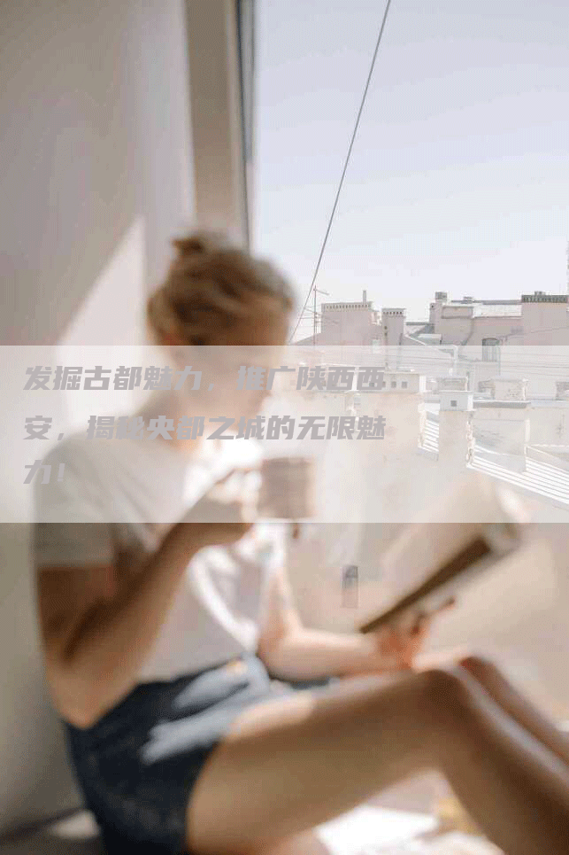 发掘古都魅力，推广陕西西安，揭秘央都之城的无限魅力！