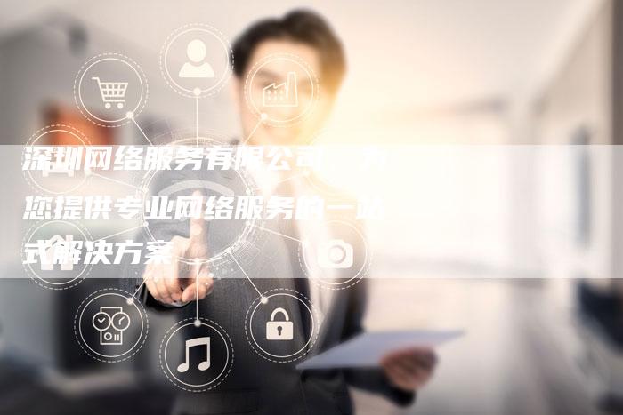 深圳网络服务有限公司：为您提供专业网络服务的一站式解决方案