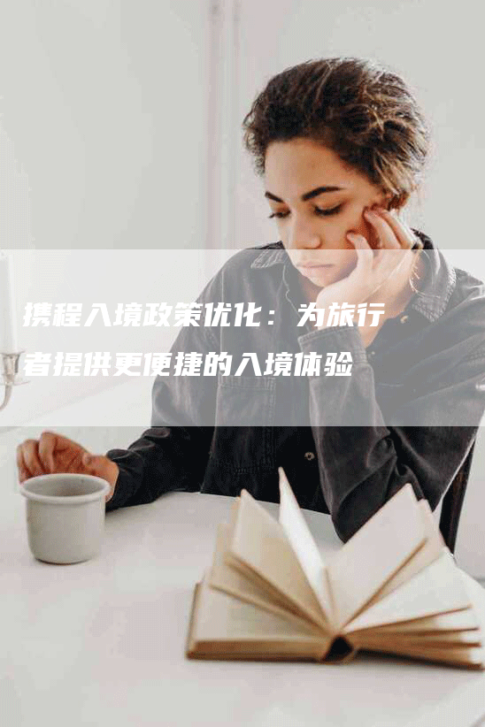 携程入境政策优化：为旅行者提供更便捷的入境体验