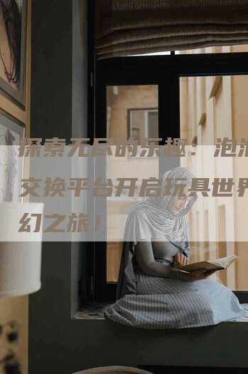 探索无尽的乐趣：泡泡玛特交换平台开启玩具世界的奇幻之旅！