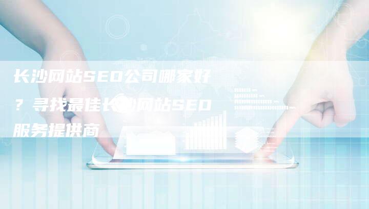 长沙网站SEO公司哪家好？寻找最佳长沙网站SEO服务提供商