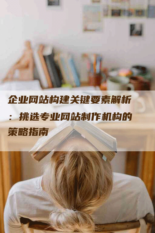 企业网站构建关键要素解析：挑选专业网站制作机构的策略指南