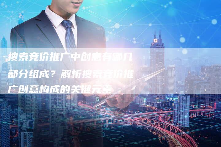 搜索竞价推广中创意有哪几部分组成？解析搜索竞价推广创意构成的关键元素