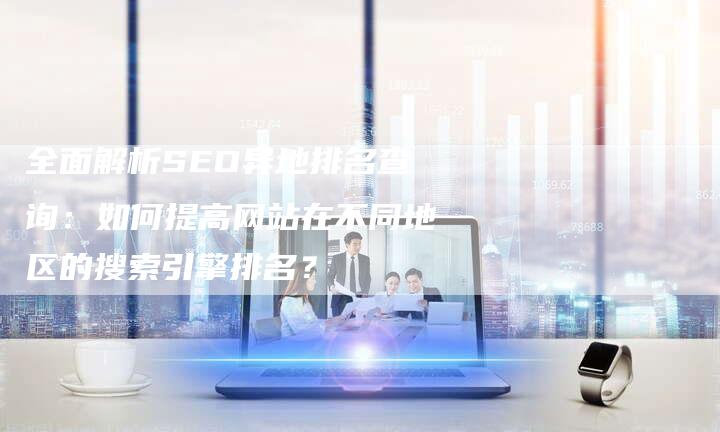 全面解析SEO异地排名查询：如何提高网站在不同地区的搜索引擎排名？