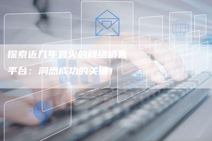 探索近几年最火的网络销售平台：洞悉成功的关键！