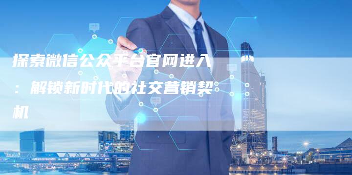 探索微信公众平台官网进入：解锁新时代的社交营销契机