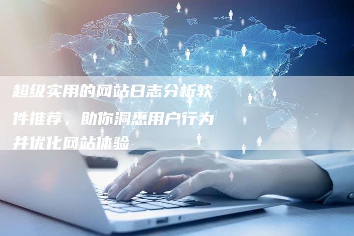 超级实用的网站日志分析软件推荐，助你洞悉用户行为并优化网站体验