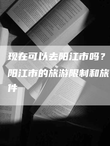 现在可以去阳江市吗？解析阳江市的旅游限制和旅行条件
