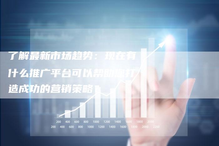 了解最新市场趋势：现在有什么推广平台可以帮助您打造成功的营销策略？